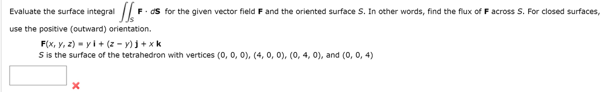 Evaluate the surface integral
F. dS for the given vector field F and the oriented surface S. In other words, find the flux of F across S. For closed surfaces,
use the positive (outward) orientation.
F(x, y, z) = y i + (z – y) j + x k
S is the surface of the tetrahedron with vertices (0, 0, 0), (4, 0, 0), (0, 4, 0), and (0, 0, 4)

