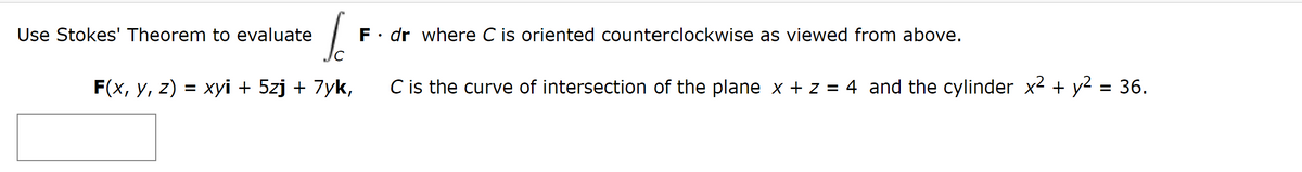 Use Stokes' Theorem to evaluate
F. dr where C is oriented counterclockwise as viewed from above.
F(x, y, z) = xyi + 5zj + 7yk,
C is the curve of intersection of the plane x + z = 4 and the cylinder x² + y2 = 36.
%3D
