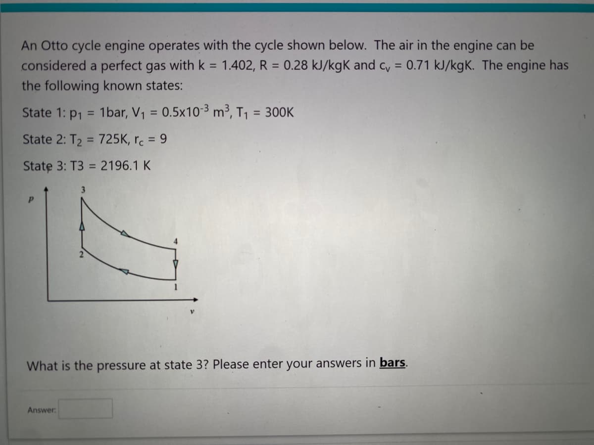 An Otto cycle engine operates with the cycle shown below. The air in the engine can be
considered a perfect gas with k = 1.402, R = 0.28 kJ/kgk and cv = 0.71 kJ/kgK. The engine has
the following known states:
1bar, V₁ = 0.5x10-3 m³, T₁ = 300K
State 1: P1
State 2: T₂ = 725K, rc = 9
State 3: T3 = 2196.1 K
Р
=
What is the pressure at state 3? Please enter your answers in bars.
Answer: