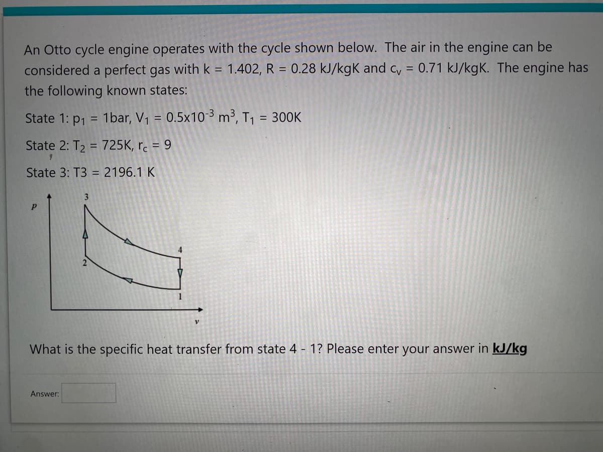 An Otto cycle engine operates with the cycle shown below. The air in the engine can be
considered a perfect gas with k = 1.402, R 0.28 kJ/kgk and cv = 0.71 kJ/kgK. The engine has
the following known states:
State 1: p₁ = 1bar, V₁ = 0.5x10-³ m³, T₁ = 300K
State 2: T₂ = 725K, rc = 9
State 3: T3 = 2196.1 K
Р
3
Answer:
2
4
1
V
What is the specific heat transfer from state 4 - 1? Please enter your answer in kJ/kg