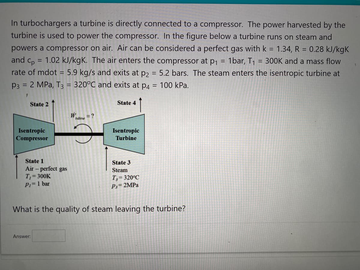 In turbochargers a turbine is directly connected to a compressor. The power harvested by the
turbine is used to power the compressor. In the figure below a turbine runs on steam and
powers a compressor on air. Air can be considered a perfect gas with k = 1.34, R = 0.28 kJ/kgk
and cp = 1.02 kJ/kgK. The air enters the compressor at p₁ = 1bar, T₁
300K and a mass flow
rate of mdot = 5.9 kg/s and exits at p2 = 5.2 bars. The steam enters the isentropic turbine at
P3 = 2 MPa, T3 = 320°C and exits at p4 = 100 kPa.
9
State 2
Isentropic
Compressor
State 1
Air - perfect gas
T₁=300K
P₁ = 1 bar
W
Answer:
tubine
=?
State 4
Isentropic
Turbine
State 3
Steam
T3=320°C
P3= 2MPa
What is the quality of steam leaving the turbine?