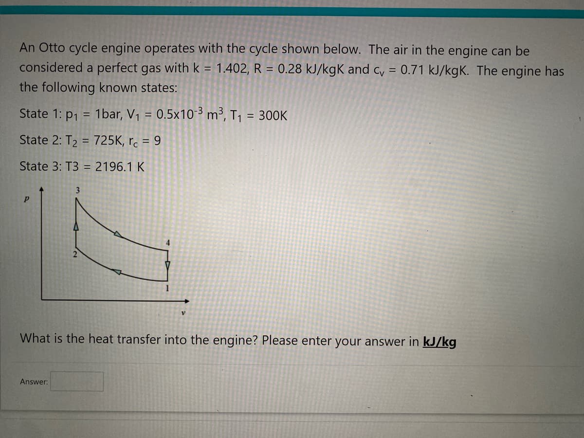 An Otto cycle engine operates with the cycle shown below. The air in the engine can be
0.71 kJ/kgK. The engine has
considered a perfect gas with k = 1.402, R = 0.28 kJ/kgk and cv
=
the following known states:
State 1: p₁ = 1bar, V₁ = 0.5x10-3 m³, T₁ = 300K
State 2: T₂ = 725K, rc = 9
State 3: T3 = 2196.1 K
P
2
Answer:
4
V
What is the heat transfer into the engine? Please enter your answer in kJ/kg