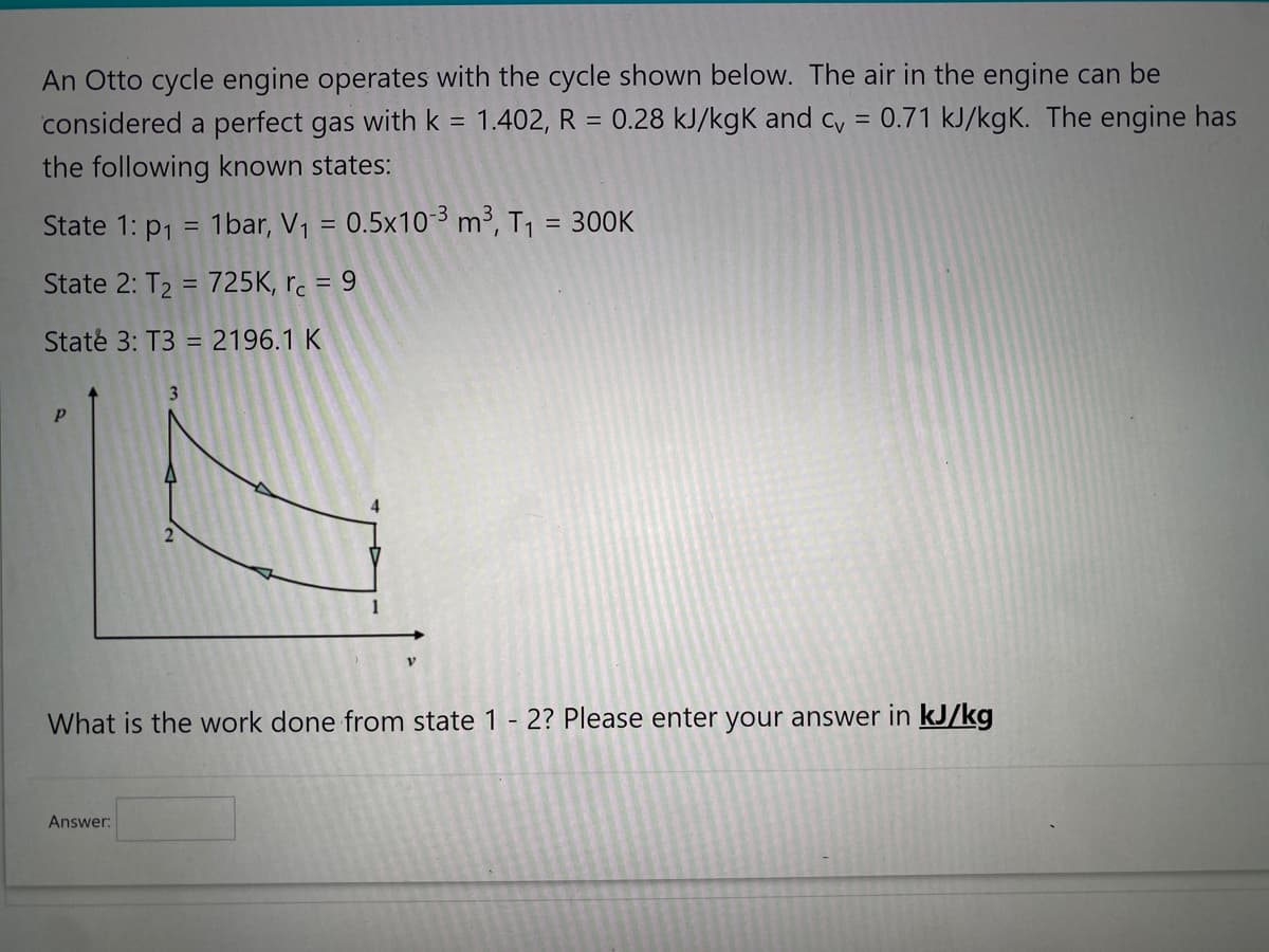 An Otto cycle engine operates with the cycle shown below. The air in the engine can be
considered a perfect gas with k = 1.402, R = 0.28 kJ/kgk and cv = 0.71 kJ/kgK. The engine has
the following known states:
State 1: p₁ = 1bar, V₁ = 0.5x10-³ m³, T₁ = 300K
State 2: T₂ = 725K, rc = 9
State 3: T3 = 2196.1 K
Р
3
Answer:
V
What is the work done from state 1 - 2? Please enter your answer in kJ/kg