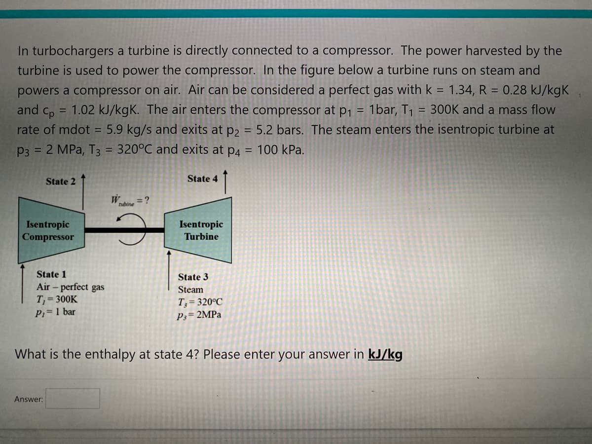 In turbochargers a turbine is directly connected to a compressor. The power harvested by the
turbine is used to power the compressor. In the figure below a turbine runs on steam and
powers a compressor on air. Air can be considered a perfect gas with k = 1.34, R = 0.28 kJ/kgK
and Cp
1.02 kJ/kgK. The air enters the compressor at p₁ 1bar, T₁ = 300K and a mass flow
rate of mdot = 5.9 kg/s and exits at p2 = 5.2 bars. The steam enters the isentropic turbine at
P3 = 2 MPa, T3 = 320°C and exits at p4 = 100 kPa.
=
=
State 2
Isentropic
Compressor
State 1
Air - perfect gas
T₁ = 300K
P₁ = 1 bar
Answer:
W
tubine
= ?
State 4
Isentropic
Turbine
State 3
Steam
T,= 320°C
P3= 2MPa
What is the enthalpy at state 4? Please enter your answer in kJ/kg