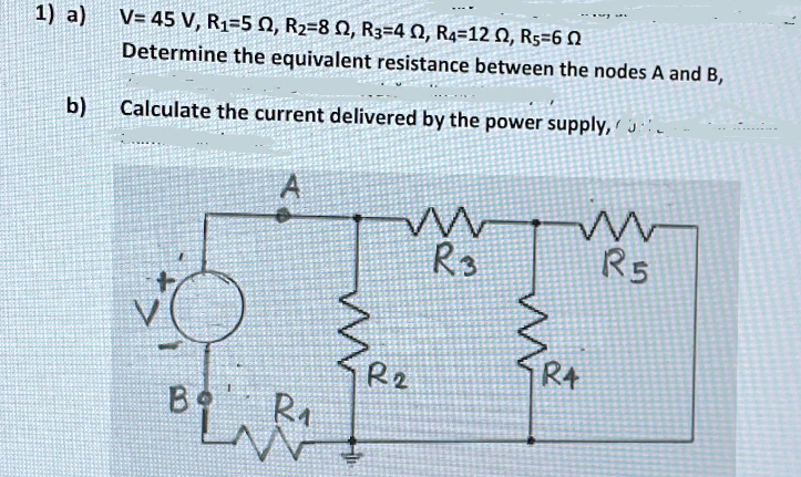 1) a)
V= 45 V, R1=5 0, R2=8 N, R3=4 N, R4=12 N, Rs=6 N
Determine the equivalent resistance between the nodes A and B,
b)
Calculate the current delivered by the power supply, ' j.
R3
R5
RA
R2
B Ra

