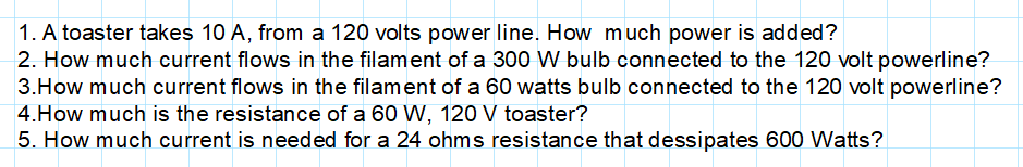 1. A toaster takes 10 A, from a 120 volts power line. How much power is added?
2. How much current flows in the filament of a 300 W bulb connected to the 120 volt powerline?
3.How much current flows in the filament of a 60 watts bulb connected to the 120 volt powerline?
4.How much is the resistance of a 60 W, 120 V toaster?
5. How much current is needed for a 24 ohms resistance that dessipates 600 Watts?
