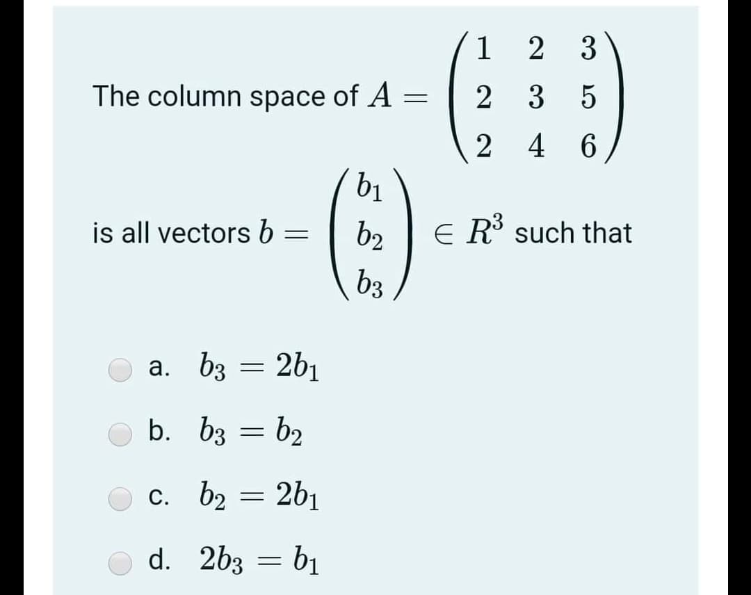 1 2 3
2 3 5
The column space of A =
2 4 6
b1
E R such that
is all vectors b
b2
b3
a. b3 = 2b1
b. bz = b2
c. b2 = 2b1
d. 2b3 = bị
