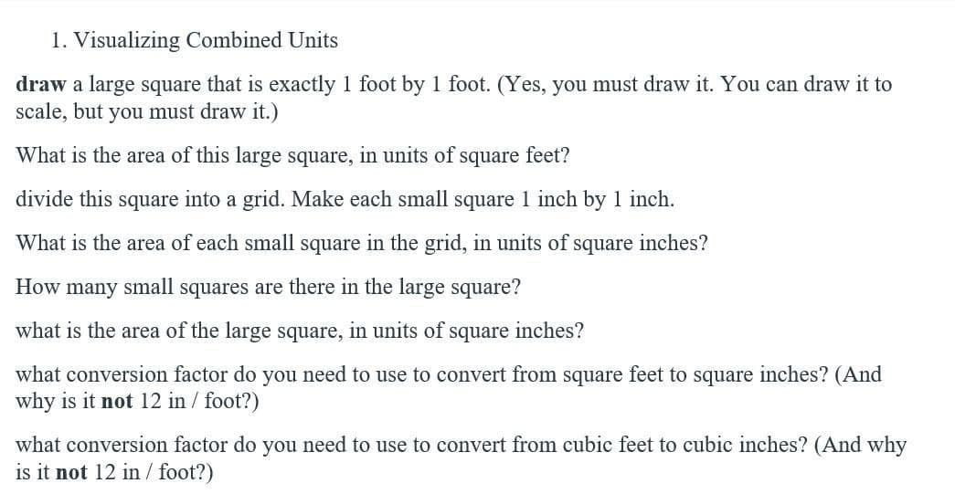 1. Visualizing Combined Units
draw a large square that is exactly 1 foot by 1 foot. (Yes, you must draw it. You can draw it to
scale, but you must draw it.)
What is the area of this large square, in units of
square
feet?
divide this square into a grid. Make each small square 1 inch by 1 inch.
What is the area of each small square in the grid, in units of square inches?
How many small squares are there in the large square?
what is the area of the large square, in units of square inches?
what conversion factor do you need to use to convert from square feet to square inches? (And
why is it not 12 in / foot?)
what conversion factor do you need to use to convert from cubic feet to cubic inches? (And why
is it not 12 in / foot?)
