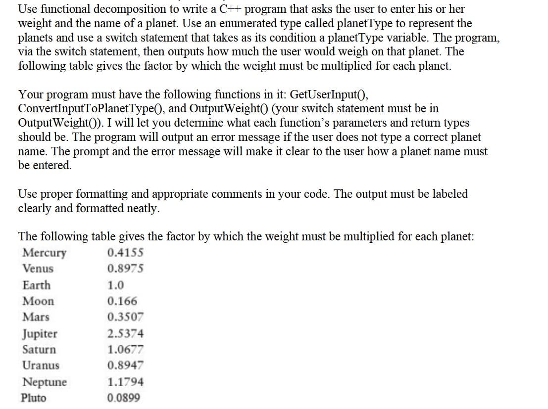 Use functional decomposition to write a C++ program that asks the user to enter his or her
weight and the name of a planet. Use an enumerated type called planetType to represent the
planets and use a switch statement that takes as its condition a planetType variable. The program,
via the switch statement, then outputs how much the user would weigh on that planet. The
following table gives the factor by which the weight must be multiplied for each planet.
Your program must have the following functions in it: GetUserInput(),
ConvertInputToPlanetType(), and OutputWeight() (your switch statement must be in
OutputWeight()). I will let you determine what each function's parameters and return types
should be. The program will output an error message if the user does not type a correct planet
name. The prompt and the error message will make it clear to the user how a planet name must
be entered.
Use proper formatting and appropriate comments in your code. The output must be labeled
clearly and formatted neatly.
The following table gives the factor by which the weight must be multiplied for each planet:
Mercury
0.4155
Venus
0.8975
Earth
1.0
Мoon
0.166
Mars
0.3507
Jupiter
2.5374
Saturn
1.0677
Uranus
0.8947
Neptune
1.1794
Pluto
0.0899
