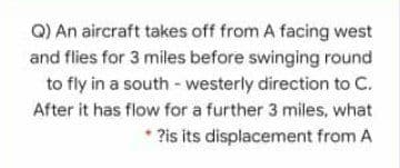 Q) An aircraft takes off from A facing west
and flies for 3 miles before swinging round
to fly in a south - westerly direction to C.
After it has flow for a further 3 miles, what
* ?is its displacement from A
