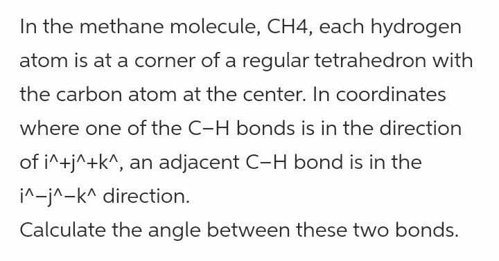 In the methane molecule, CH4, each hydrogen
atom is at a corner of a regular tetrahedron with
the carbon atom at the center. In coordinates
where one of the C-H bonds is in the direction
of i^+j^+k^, an adjacent C-H bond is in the
i^-j^-k^ direction.
Calculate the angle between these two bonds.
