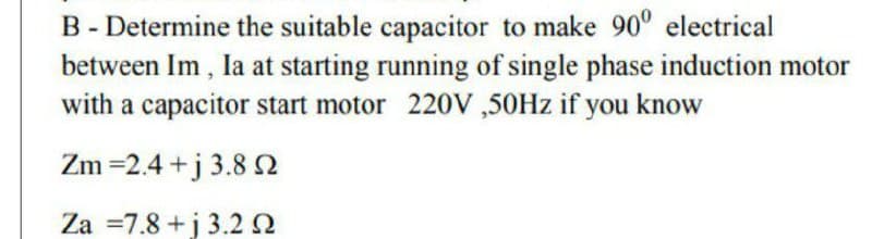B - Determine the suitable capacitor to make 90° electrical
between Im , la at starting running of single phase induction motor
with a capacitor start motor 220V ,50HZ if you know
Zm =2.4 +j 3.8 N
Za =7.8 +j 3.2 2
