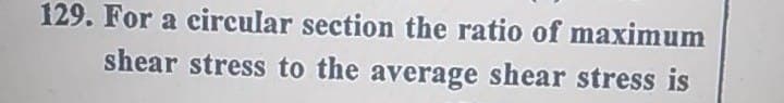 129. For a circular section the ratio of maximum
shear stress to the average shear stress is
