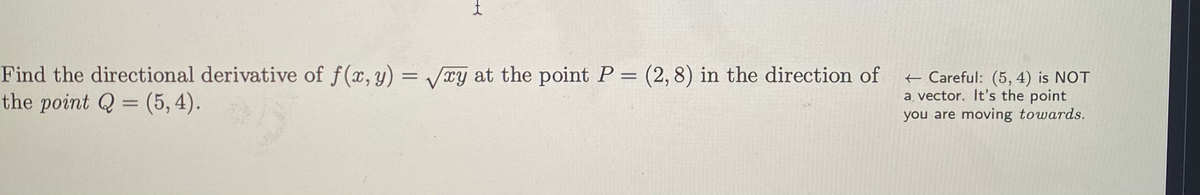 Find the directional derivative of f(x, y) = Vxy at the point P = (2,8) in the direction of
the point Q = (5, 4).
+ Careful: (5, 4) is NOT
a vector. It's the point
you are moving towards.
