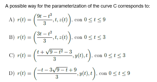 A possible way for the parameterization of the curve C corresponds to:
(9t – t2
,t, z(t) ), con 0 < t < 9
А) г(t) —
3
3t – t2
,t, z(t) ), con 0 <t< 3
B) r(t) =
3
t+ V9 – t² – 3
-, y(t), t
C) r(t) =
con 0 <t< 3
3
-t – 3/9 – t+9
D) r(t) =
y(t),t ), con 0 <t<9
3
