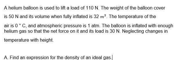 A helium balloon is used to lift a load of 110 N. The weight of the balloon cover
is 50 N and its volume when fully inflated is 32 m³. The temperature of the
air is 0° C, and atmospheric pressure is 1 atm. The balloon is inflated with enough
helium gas so that the net force on it and its load is 30 N. Neglecting changes in
temperature with height.
A. Find an expression for the density of an ideal gas.
