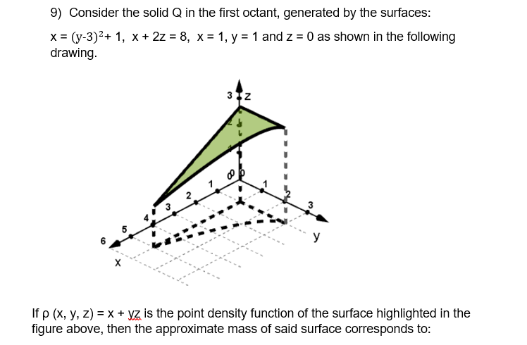 9) Consider the solid Q in the first octant, generated by the surfaces:
x = (y-3)2+ 1, x + 2z = 8, x = 1, y = 1 and z = 0 as shown in the following
drawing.
If p (x, y, z) = x + YZ is the point density function of the surface highlighted in the
figure above, then the approximate mass of said surface corresponds to:
2.
3.
