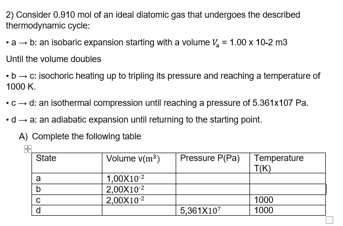 2) Consider 0.910 mol of an ideal diatomic gas that undergoes the described
thermodynamic cycle:
•a → b: an isobaric expansion starting with a volume V, = 1.00 x 10-2 m3
Until the volume doubles
•b → c: isochoric heating up to tripling its pressure and reaching a temperature of
1000 K.
•c - d: an isothermal compression until reaching a pressure of 5.361x107 Pa.
•d → a: an adiabatic expansion until returning to the starting point.
A) Complete the following table
State
Volume v(m³)
Pressure P(Pa)
Temperature
T(K)
1,00X10-2
2,00X10-2
2,00X10-2
a
1000
d.
5,361X107
1000
