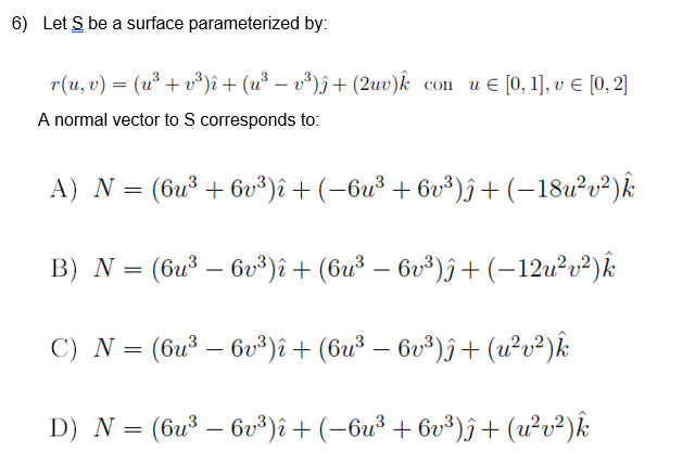 6) Let S be a surface parameterized by:
r(u, v) = (u³ + v*)î + (u³ – v³)ĵ+ (2uv)k con u € [0,1], v E [0, 2]
A normal vector to S corresponds to:
A) N = (6u³ + 6v³)î + (-6u³ + 6v³)ô+ (-18u²v²)k
B) N = (6u³ – bv³)î + (6u³ – 6v³)ĵ + (-12u²v²)k
C) N = (6u³ – 6v³)î + (6u³ – 6v³)ĵ + (u?v²)k
D) N = (6u³ – bv³)î + (-6u³ + 6v³)î+ (u²v²)k
