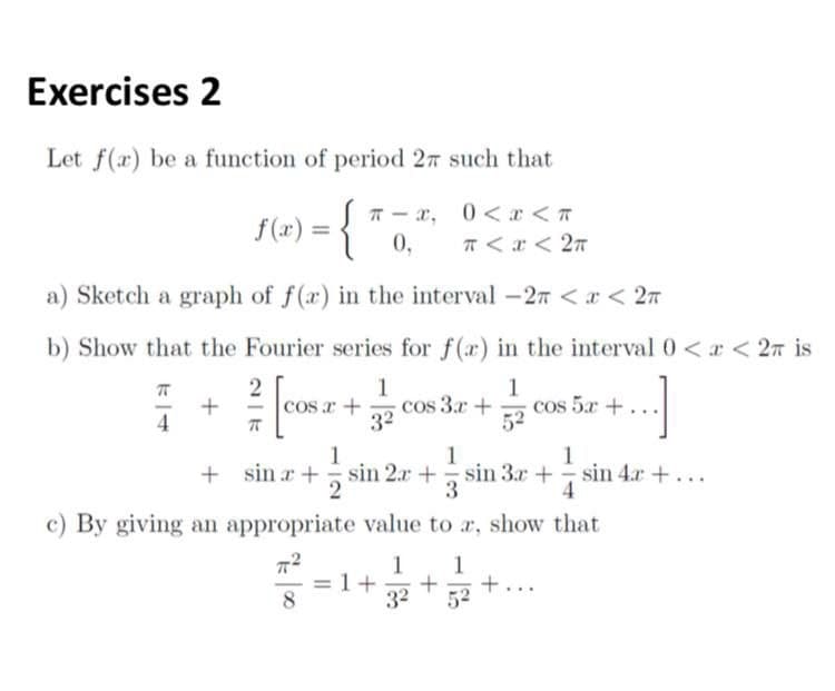 Exercises 2
Let f(x) be a function of period 27 such that
f(x) =
T - x, 0<a <T
%3D
0,
T < r < 27
a) Sketch a graph of f(a) in the interval -27 <x < 27
b) Show that the Fourier series for f(a) in the interval 0 <r < 2n is
1
cos 3.r+
32
1
cos 5a +
52
cos r +
4
1
1
1
+ sin r + sin 2.r + sin 3r + sin 4.r +...
3
2
4
c) By giving an appropriate value to a, show that
1
+
32
1
8.
52
