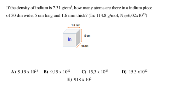 If the density of indium is 7.31 g/cm, how many atoms are there in a indium piece
of 30 dm wide, 5 cm long and 1.6 mm thick? (In: 114.8 g/mol, NA=6,02x10³)
1.6 mm
5 cm
In
30 dm
A) 9,19 х 104 в) 9,19 х 102
С) 15,3 х 103
D) 15,3 x102
E) 918 x 102
