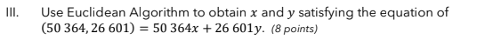 II.
Use Euclidean Algorithm to obtain x and y satisfying the equation of
(50 364, 26 601) = 50 364x + 26 601y. (8 points)
