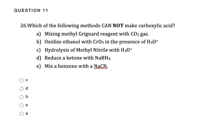 QUESTION 11
26.Which of the following methods CAN NOT make carboxylic acid?
a) Mixing methyl Grignard reagent with CO2 gas.
b) Oxidize ethanol with CrO3 in the presence of H30*
c) Hydrolysis of Methyl Nitrile with H30*
d) Reduce a ketone with NaBH4.
e) Mix a benzene with a NACN,
