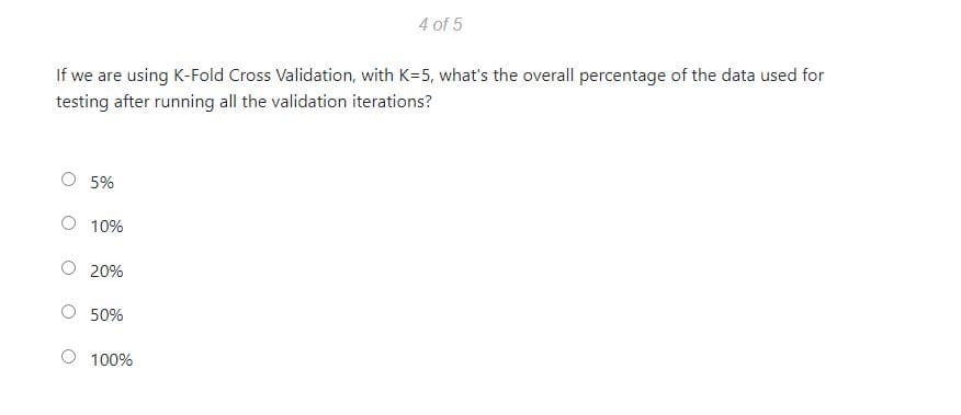 4 of 5
If we are using K-Fold Cross Validation, with K=5, what's the overall percentage of the data used for
testing after running all the validation iterations?
O 5%
O 10%
20%
50%
100%
