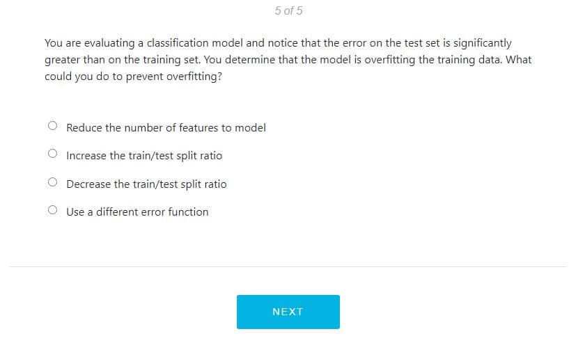 5 of 5
You are evaluating a classification model and notice that the error on the test set is significantly
greater than on the training set. You determine that the model is overfitting the training data. What
could you do to prevent overfitting?
Reduce the number of features to model
Increase the train/test split ratio
Decrease the train/test split ratio
Use a different error function
NEXT
