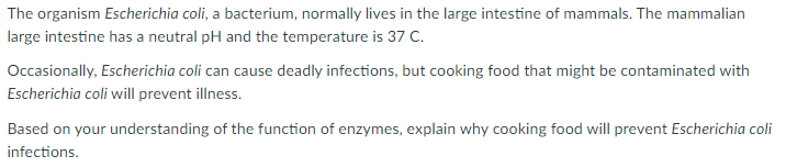 The organism Escherichia coli, a bacterium, normally lives in the large intestine of mammals. The mammalian
large intestine has a neutral pH and the temperature is 37 C.
Occasionally, Escherichia coli can cause deadly infections, but cooking food that might be contaminated with
Escherichia coli will prevent illness.
Based on your understanding of the function of enzymes, explain why cooking food will prevent Escherichia coli
infections.
