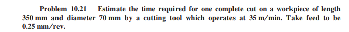 Problem 10.21
Estimate the time required for one complete cut on a workpiece of length
350 mm and diameter 70 mm by a cutting tool which operates at 35 m/min. Take feed to be
0.25 mm/rev.
