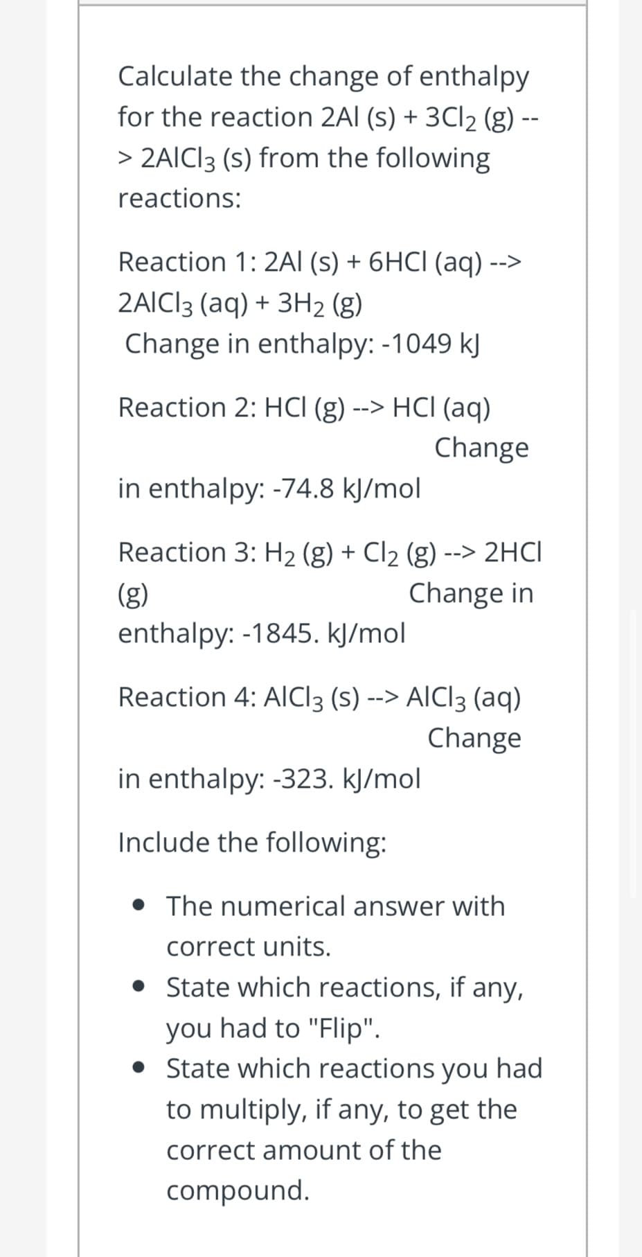 Calculate the change of enthalpy
for the reaction 2Al (s) + 3CI2 (g) --
> 2AICI3 (s) from the following
reactions:
Reaction 1: 2AI (s) + 6HCI (aq) -->
2AICI3 (aq) + 3H2 (g)
Change in enthalpy: -1049 kJ
Reaction 2: HCI (g) --> HCI (aq)
Change
in enthalpy: -74.8 kJ/mol
Reaction 3: H2 (g) + Cl2 (g) --> 2HCI
(g)
Change in
enthalpy: -1845. kJ/mol
Reaction 4: AlCI3 (s) --> AICI3 (aq)
Change
in enthalpy: -323. kJ/mol
Include the following:
• The numerical answer with
correct units.
• State which reactions, if any,
you had to "Flip".
• State which reactions you had
to multiply, if any, to get the
correct amount of the
compound.
