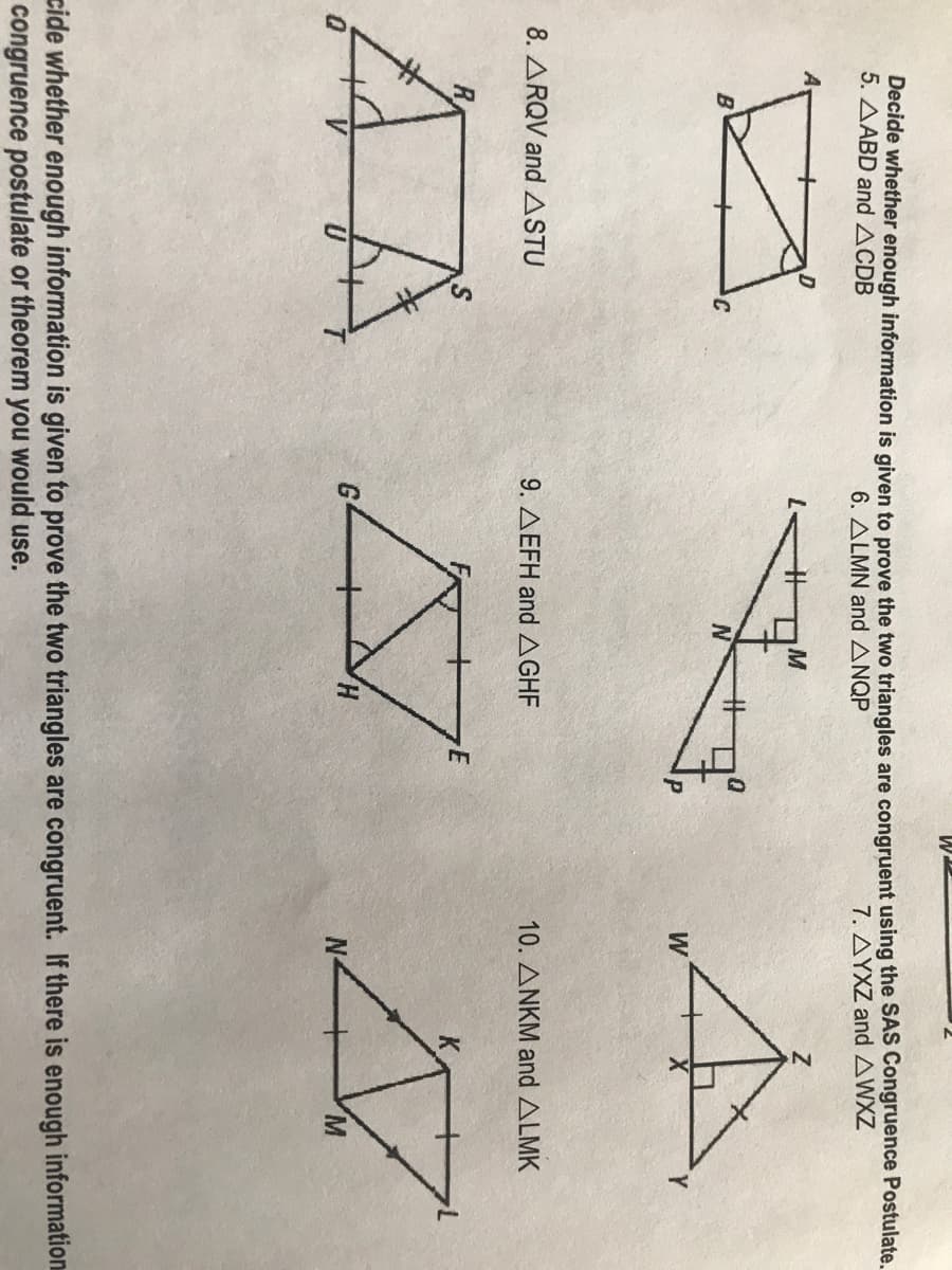 W.
Decide whether enough information is given to prove the two triangles are congruent using the SAS Congruence Postulate.
5. AABD and ACDB
6. ALMN and ANQP
7. ΔΥΧΖ and ΔWXZ
W
Y.
8. ARQV andASTU
9. AEFH and AGHF
10. ANKM and ALMK
H.
M.
cide whether enough information is given to prove the two triangles are congruent. If there is enough information
congruence postulate or theorem you would use.
