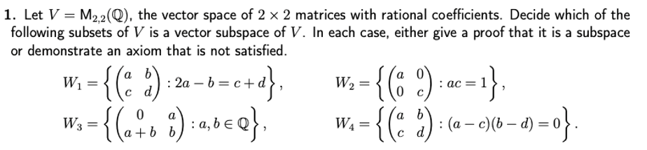 1. Let V = M22(Q), the vector space of 2 x 2 matrices with rational coefficients. Decide which of the
following subsets of V is a vector subspace of V. In each case, either give a proof that it is a subspace
or demonstrate an axiom that is not satisfied.
{(: ?)
{(: ): (a - o)(6 – a) = o}.
W; - {(: ) :2- -e+d}.
a b
: 2а — b
W2 =
: ас — 1
a
W3 =
: a,
W4 =
|
c d
