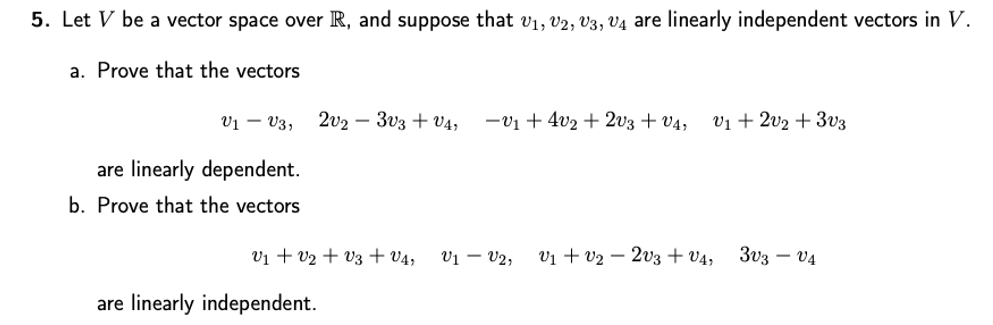 5. Let V be a vector space over R, and suppose that v1, V2, V3, V4 are linearly independent vectors in V.
a. Prove that the vectors
V1 – V3,
2v2 – 3v3 + V4,
-v1 + 4v2 + 2v3 + v4,
vị + 2v2 + 3v3
are linearly dependent.
b. Prove that the vectors
V1 + v2 + V3 + V4,
V1 – V2,
V1 + v2 – 2v3 + v4,
3v3 – V4
are linearly independent.
