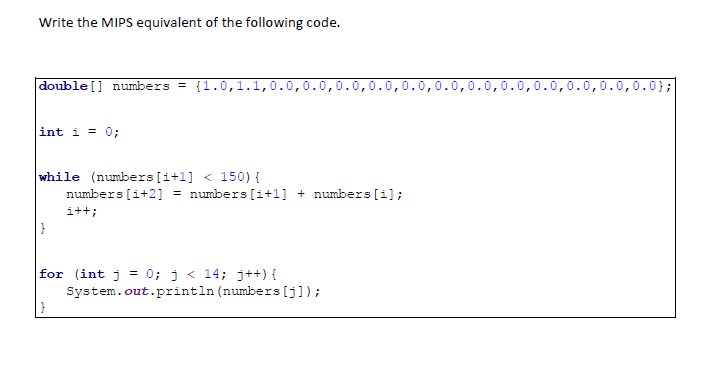 Write the MIPS equivalent of the following code.
double [] numbers = {1.0,1.1,0.0,0.0,0.0,0.0,0.0,0.0,0.0,0.0,0.0,0.0,0.0,0.0};
int i = 0;
while (numbers(i+1] < 150) {
numbers [i+2] = numbers [i+1] + numbers [i];
i++;
for (int j = 0; j < 14; j++) {
System.out.println (numbers [j]);
