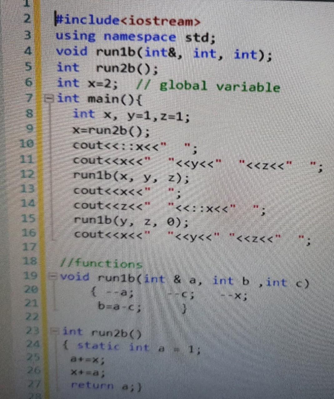 #include<iostream>
3.
using namespace std;
4.
void run1b((int&, int, int);
int run2b();
int x-2;
7 Bint main(){
// global variable
int x, y=1,z=1;
X=run2b();
10
cout<<::x<<"
11
12
13
14
"<<y<<"
cout<<x<<"
run1b(x, y, z);
"<<z<<"
cout<<x<<"
cout<<z<<"
run1b(y, z, 0);
cout<<x<<" "<<y<<" "<<z<<*
"<<::x<<"
15
16
17
18
19 void run1b(int & a, int b,int c)
20
21
//functions
(--a;
b=a-c;
22
23 int run2b()
24
25
26
27
( static int a 1;
a+=x3;
return a;)

