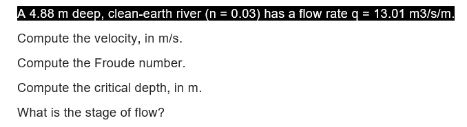 A 4.88 m deep, clean-earth river (n = 0.03) has a flow rate q = 13.01 m3/s/m.
Compute the velocity, in m/s.
Compute the Froude number.
Compute the critical depth, in m.
What is the stage of flow?
