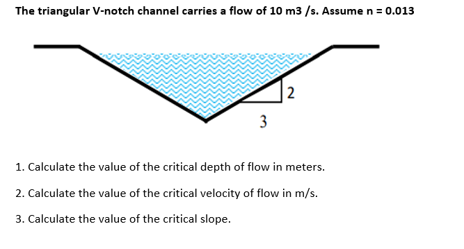 The triangular V-notch channel carries a flow of 10 m3 /s. Assume n = 0.013
1. Calculate the value of the critical depth of flow in meters.
2. Calculate the value of the critical velocity of flow in m/s.
3. Calculate the value of the critical slope.
2.
3.
