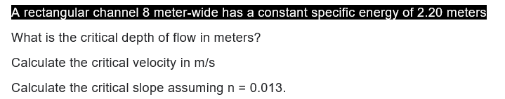 A rectangular channel 8 meter-wide has a constant specific energy of 2.20 meters
What is the critical depth of flow in meters?
Calculate the critical velocity in m/s
Calculate the critical slope assuming n = 0.013.
