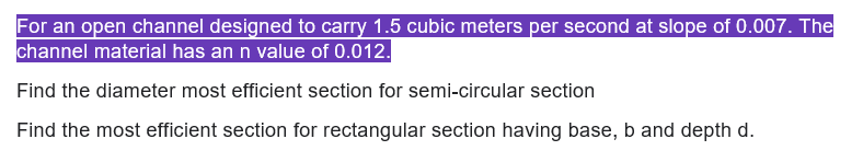 For an open channel designed to carry 1.5 cubic meters per second at slope of 0.007. The
channel material has an n value of 0.012.
Find the diameter most efficient section for semi-circular section
Find the most efficient section for rectangular section having base, b and depth d.
