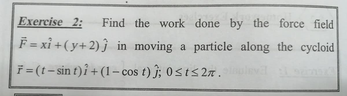 Exercise 2:
Find the work done by the force field
F = xỉ +(y+2) in moving a particle along the cycloid
f = (t- sin t)î +(1– cos t) j; 0<t<2n .
