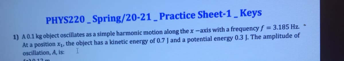 PHYS220 _ Spring/20-21 _ Practice Sheet-1_ Keys
1) A0.1 kg object oscillates as a simple harmonic motion along the x-axis with a frequency f = 3.185 Hz. *
At a position x1, the object has a kinetic energy of 0.7 J and a potential energy 0.3 J. The amplitude of
oscillation, A, is:
f0012 m
