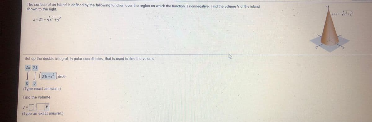 The surface of an island is defined by the following function over the region on which the function is nonnegative. Find the volume V of the island
shown to the right.
z=21-x+y
z=21- x +y°
Set up the double integral, in polar coordinates, that is used to find the volume.
2n 21
drd0
(Type exact answers.)
Find the volume.
V =
(Type an exact answer.)
