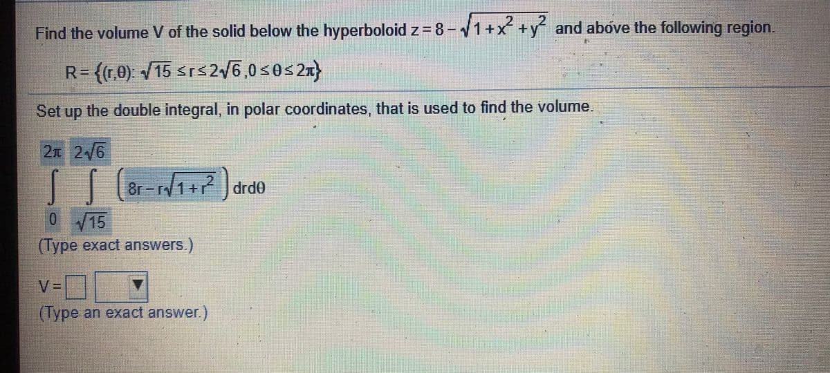 2.
Find the volume V of the solid below the hyperboloid z = 8-1+x +y and above the following region.
R=(r0) /15 sr$2/6,0<0<2T
Set up the double integral, in polar coordinates, that is used to find the volume.
2元26
8r-r1+ drd0
015
(lype exact answers.)
v=
(Type an exact answer)
