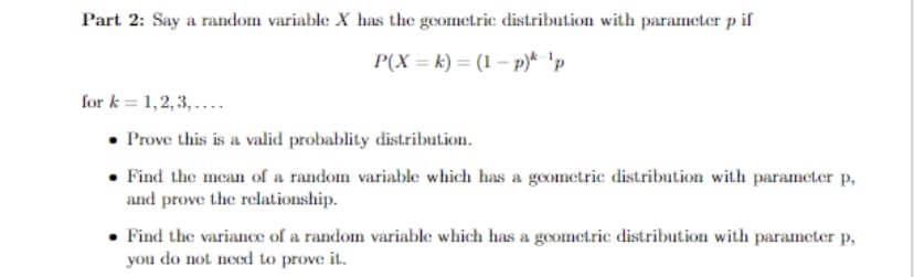 Part 2: Say a random variable X has the geometric distribution with parameter p if
P(X = k) = (1 – p)* 'p
for k = 1,2, 3, ....
Prove this is a valid probablity distribution.
• Find the mean of a random variable which has a geometric distribution with parameter p,
and prove the relationship.
• Find the variance of a random variable which has a goometric distribution with parameter p,
you do not need to prove it.
