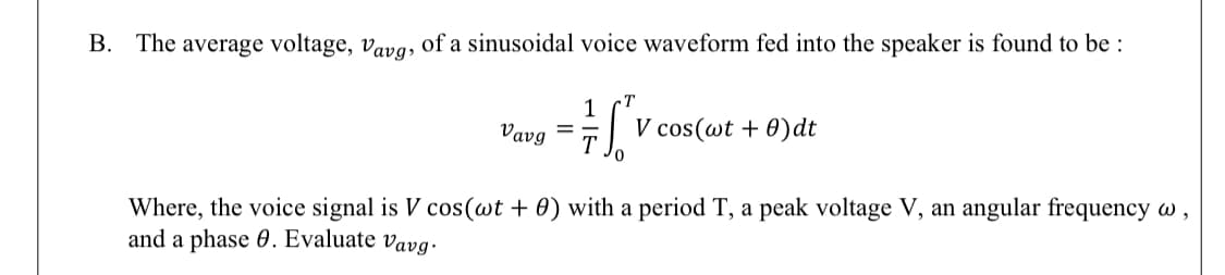 The average voltage, vavg, of a sinusoidal voice waveform fed into the speaker is found to be :
T
Vavg
V cos(wt + 0)dt
= -
T
Where, the voice signal is V cos(wt + 0) with a period T, a peak voltage V, an angular frequency w ,
and a phase 0. Evaluate vavg.
