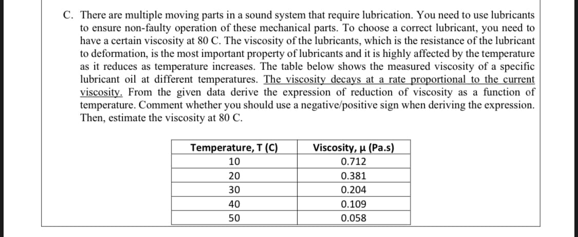 There are multiple moving parts in a sound system that require lubrication. You need to use lubricants
to ensure non-faulty operation of these mechanical parts. To choose a correct lubricant, you need to
have a certain viscosity at 80 C. The viscosity of the lubricants, which is the resistance of the lubricant
to deformation, is the most important property of lubricants and it is highly affected by the temperature
as it reduces as temperature increases. The table below shows the measured viscosity of a specific
lubricant oil at different temperatures. The viscosity decays at a rate proportional to the current
viscosity. From the given data derive the expression of reduction of viscosity as a function of
temperature. Comment whether you should use a negative/positive sign when deriving the expression.
Then, estimate the viscosity at 80 C.
Temperature, T (C)
Viscosity, µ (Pa.s)
10
0.712
20
0.381
30
0.204
40
0.109
50
0.058
