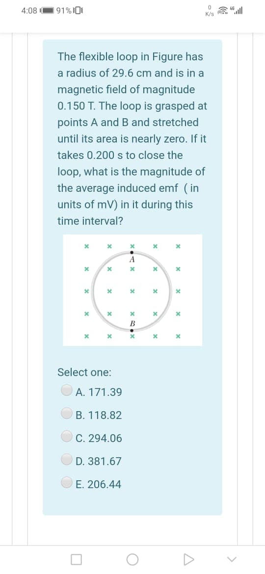 4:08 O91%
K/s
The flexible loop in Figure has
a radius of 29.6 cm and is in a
magnetic field of magnitude
0.150 T. The loop is grasped at
points A and B and stretched
until its area is nearly zero. If it
takes 0.200 s to close the
loop, what is the magnitude of
the average induced emf (in
units of mV) in it during this
time interval?
A
B
Select one:
A. 171.39
B. 118.82
C. 294.06
D. 381.67
E. 206.44
