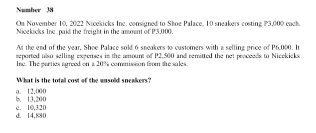 Number 38
On November 10, 2022 Nicekicks Inc. consigned to Shoe Palace, 10 sneakers costing P3,000 each.
Nicekicks Inc. paid the freight in the amount of P3,000.
At the end of the year, Shoe Palace sold 6 sneakers to customers with a selling price of P6,000. It
reported also selling expenses in the amount of P2,500 and remitted the net proceeds to Nicekicks
Inc. The parties agreed on a 20% commission from the sales.
What is the total cost of the unsold sneakers?
a. 12,000
b. 13,200
c. 10,320
d. 14,880